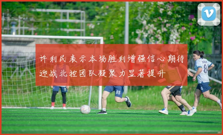 许利民表示本场胜利增强信心期待迎战北控团队凝聚力显著提升