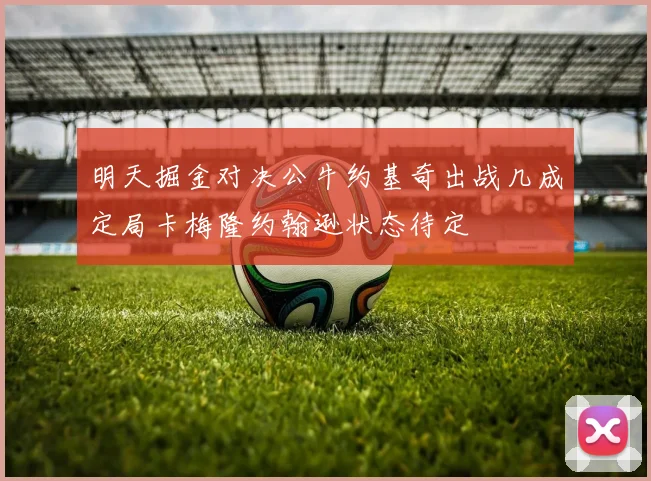 明天掘金对决公牛约基奇出战几成定局卡梅隆约翰逊状态待定