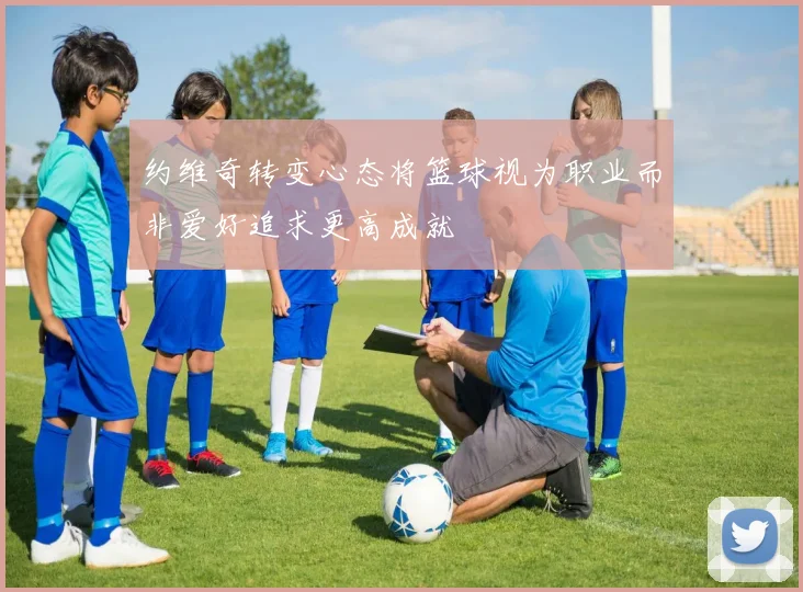 约维奇转变心态将篮球视为职业而非爱好追求更高成就