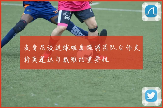 麦肯尼谈进球难度强调团队合作支持奥蓬达与戴维的重要性