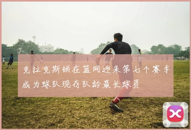 克拉克斯顿在篮网迎来第七个赛季成为球队现存队龄最长球员