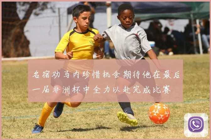 名宿劝马内珍惜机会期待他在最后一届非洲杯中全力以赴完成比赛