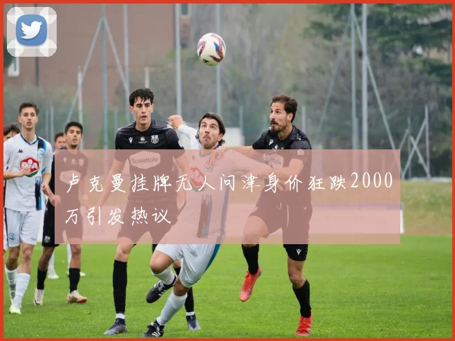 卢克曼挂牌无人问津身价狂跌2000万引发热议