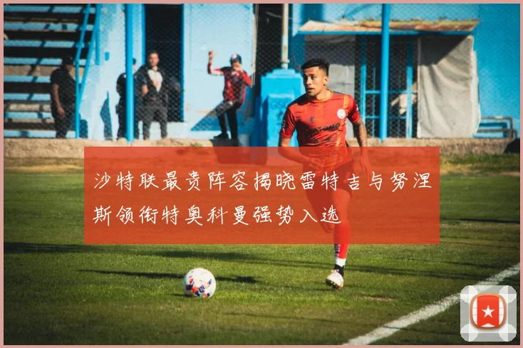 沙特联最贵阵容揭晓雷特吉与努涅斯领衔特奥科曼强势入选