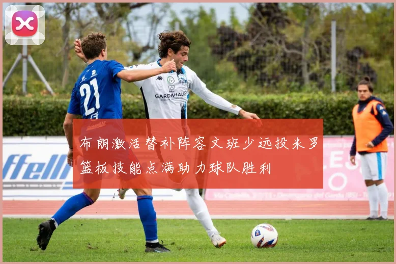 布朗激活替补阵容文班少远投米罗篮板技能点满助力球队胜利