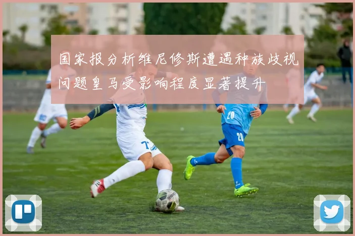 国家报分析维尼修斯遭遇种族歧视问题皇马受影响程度显著提升