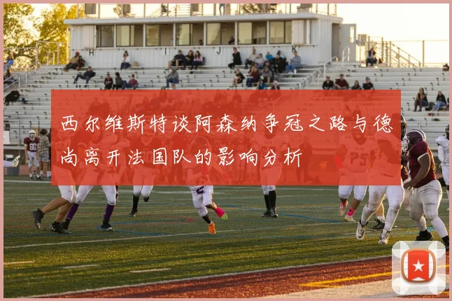 西尔维斯特谈阿森纳争冠之路与德尚离开法国队的影响分析