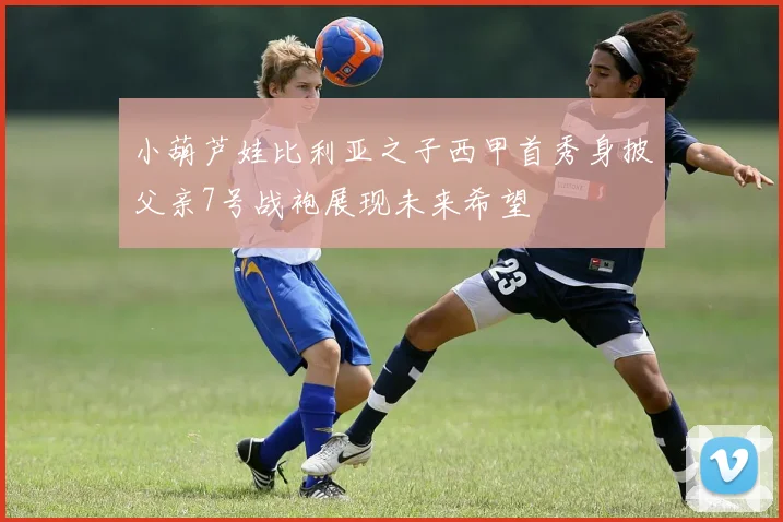 小葫芦娃比利亚之子西甲首秀身披父亲7号战袍展现未来希望