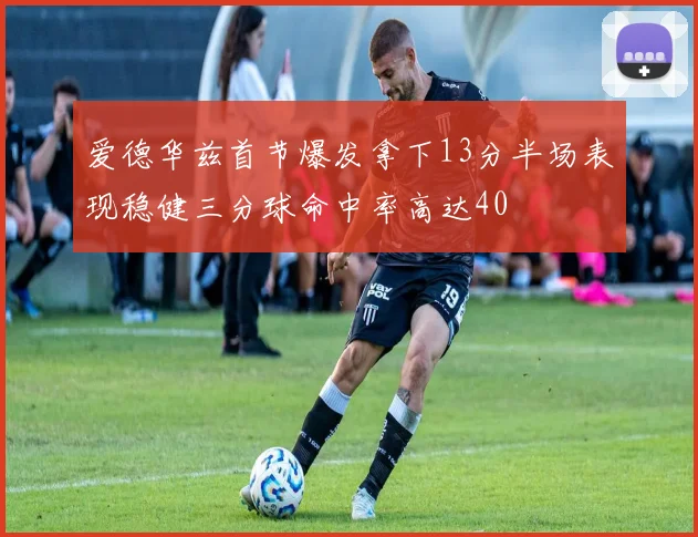爱德华兹首节爆发拿下13分半场表现稳健三分球命中率高达40