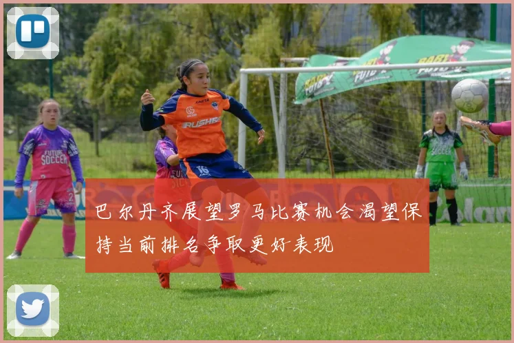 巴尔丹齐展望罗马比赛机会渴望保持当前排名争取更好表现