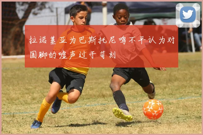 拉诺基亚为巴斯托尼鸣不平认为对国脚的嘘声过于苛刻