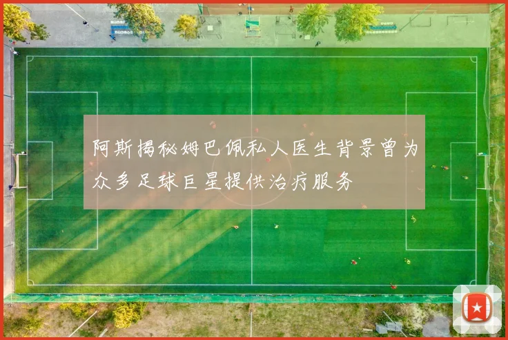 阿斯揭秘姆巴佩私人医生背景曾为众多足球巨星提供治疗服务