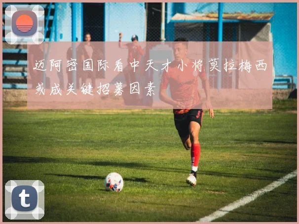迈阿密国际看中天才小将莫拉梅西或成关键招募因素