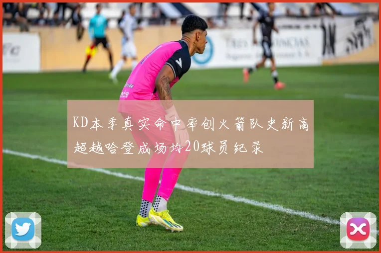 KD本季真实命中率创火箭队史新高超越哈登成场均20球员纪录