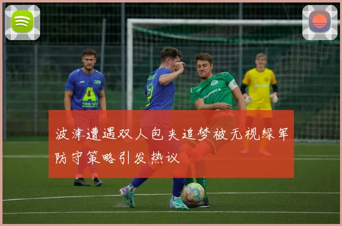 波津遭遇双人包夹追梦被无视绿军防守策略引发热议
