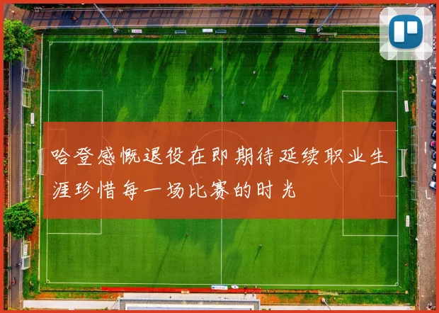 哈登感慨退役在即期待延续职业生涯珍惜每一场比赛的时光