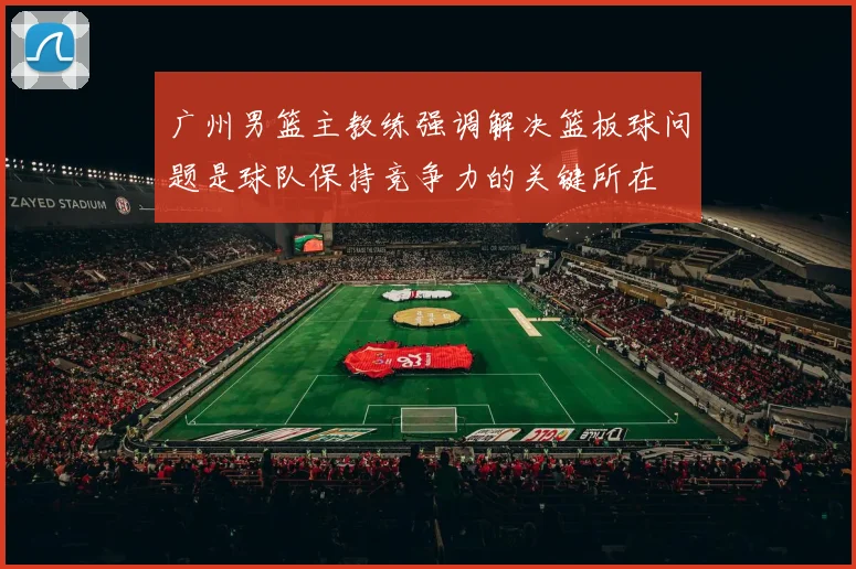 广州男篮主教练强调解决篮板球问题是球队保持竞争力的关键所在