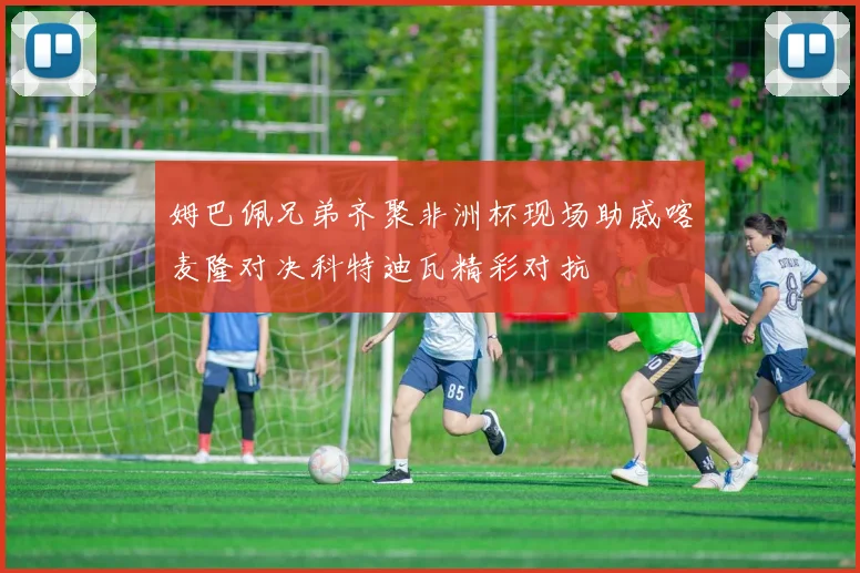 姆巴佩兄弟齐聚非洲杯现场助威喀麦隆对决科特迪瓦精彩对抗