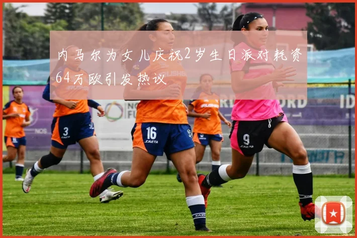 内马尔为女儿庆祝2岁生日派对耗资64万欧引发热议