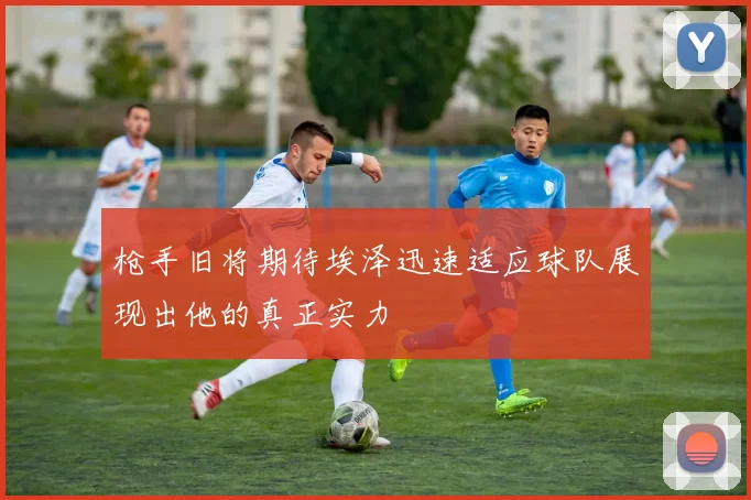 枪手旧将期待埃泽迅速适应球队展现出他的真正实力