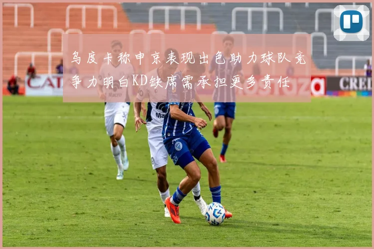 乌度卡称申京表现出色助力球队竞争力明白KD缺席需承担更多责任