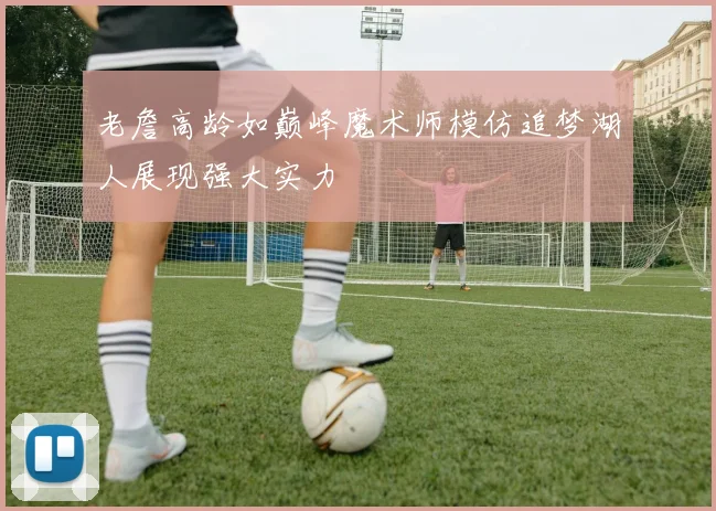 老詹高龄如巅峰魔术师模仿追梦湖人展现强大实力