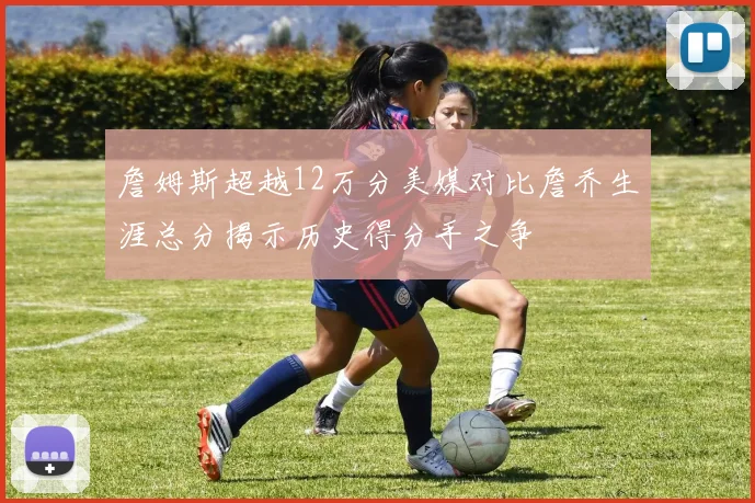 詹姆斯超越12万分美媒对比詹乔生涯总分揭示历史得分手之争