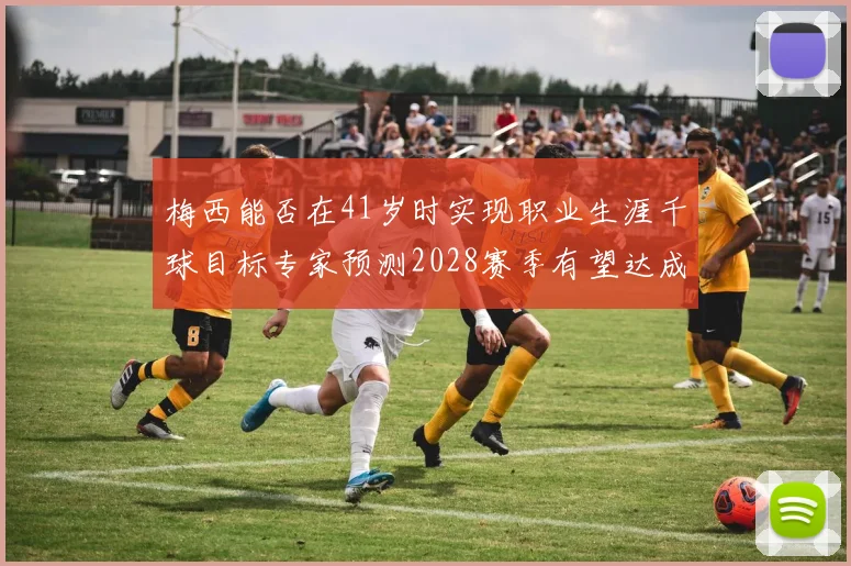 梅西能否在41岁时实现职业生涯千球目标专家预测2028赛季有望达成