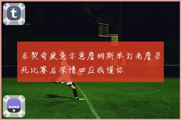 东契奇疲惫示意詹姆斯单打老詹杀死比赛后深情回应我懂你