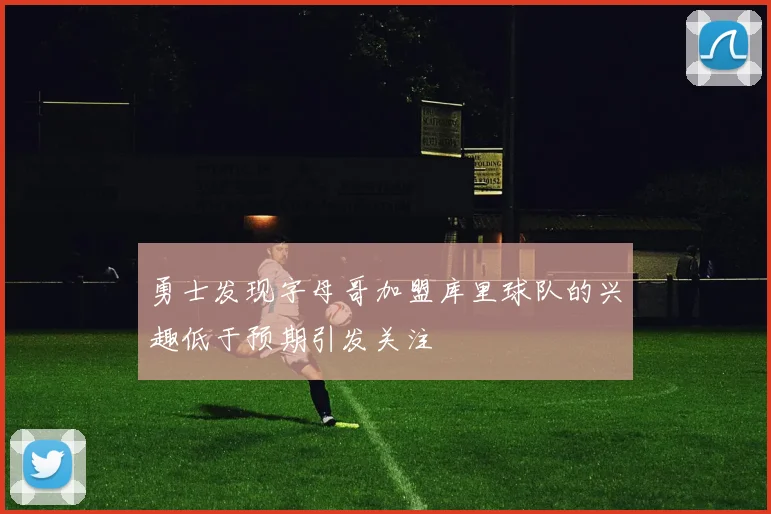 勇士发现字母哥加盟库里球队的兴趣低于预期引发关注